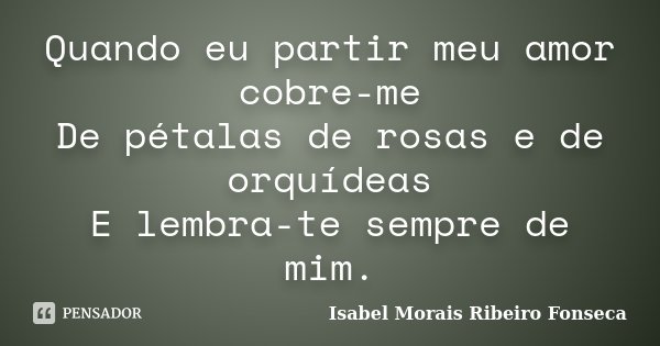 Quando eu partir meu amor cobre-me De pétalas de rosas e de orquídeas E lembra-te sempre de mim.... Frase de Isabel Morais Ribeiro Fonseca.
