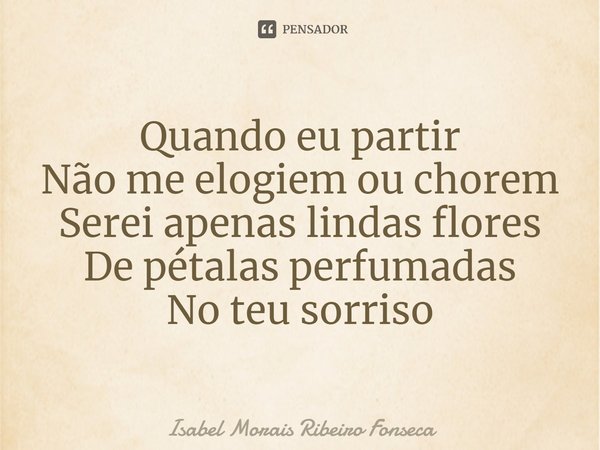 ⁠Quando eu partir
Não me elogiem ou chorem
Serei apenas lindas flores
De pétalas perfumadas
No teu sorriso... Frase de Isabel Morais Ribeiro Fonseca.