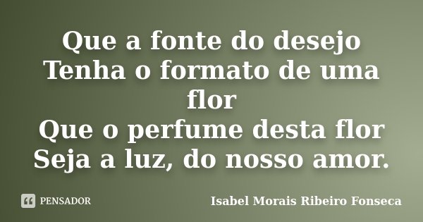 Que a fonte do desejo Tenha o formato de uma flor Que o perfume desta flor Seja a luz, do nosso amor.... Frase de Isabel Morais Ribeiro Fonseca.