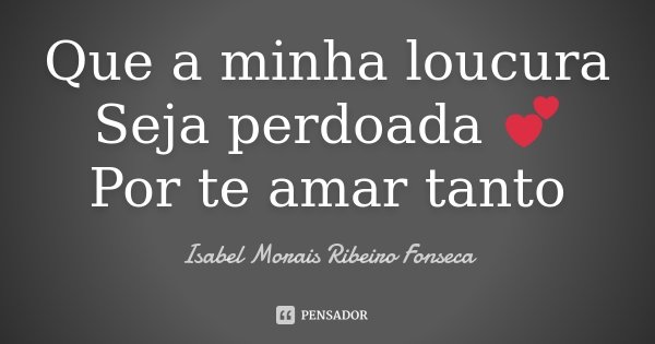 Que a minha loucura Seja perdoada 💕 Por te amar tanto... Frase de Isabel Morais Ribeiro Fonseca.