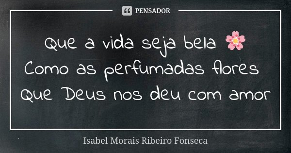 Que a vida seja bela 🌸 Como as perfumadas flores Que Deus nos deu com amor... Frase de Isabel Morais Ribeiro Fonseca.