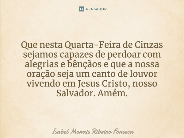 ⁠Que nesta Quarta-Feira de Cinzas sejamos capazes de perdoar com alegrias e bênçãos e que a nossa oração seja um canto de louvor vivendo em Jesus Cristo, nosso ... Frase de Isabel Morais Ribeiro Fonseca.