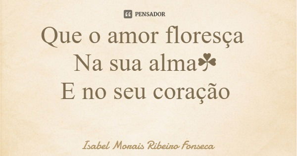 Que o amor floresça Na sua alma☘ E no seu coração... Frase de Isabel Morais Ribeiro Fonseca.