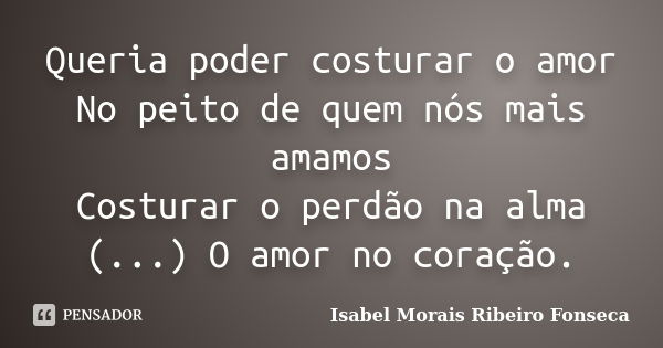 Queria poder costurar o amor No peito de quem nós mais amamos Costurar o perdão na alma (...) O amor no coração.... Frase de Isabel Morais Ribeiro Fonseca.