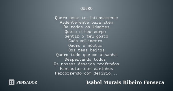 QUERO Quero amar-te intensamente Ardentemente para além De todos os limites Quero o teu corpo Sentir o teu gosto Cada milímetro Quero o néctar Dos teus beijos Q... Frase de Isabel Morais Ribeiro Fonseca.