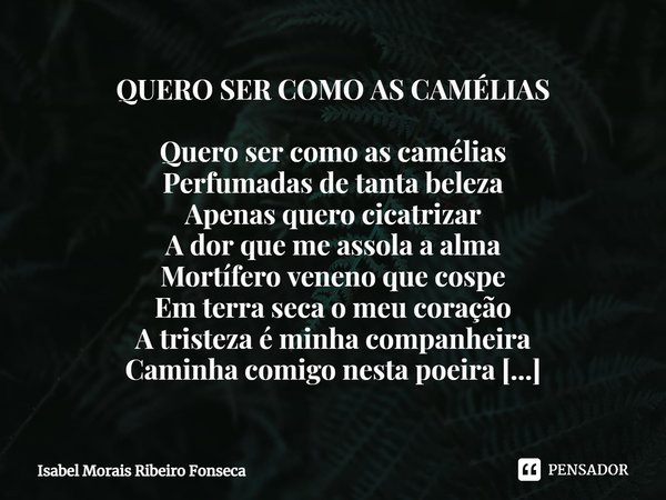 QUERO SER COMO AS CAMÉLIAS Quero ser como as camélias
Perfumadas de tanta beleza
Apenas quero cicatrizar
A dor que me assola a alma
Mortífero veneno que cospe
... Frase de Isabel Morais Ribeiro Fonseca.