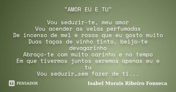 "AMOR EU E TU" Vou seduzir-te, meu amor Vou acender as velas perfumadas De incenso de mel e rosas que eu gosto muito Duas taças de vinho tinto, beijo-... Frase de Isabel Morais Ribeiro Fonseca.