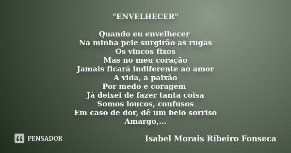 "ENVELHECER" Quando eu envelhecer Na minha pele surgirão as rugas Os vincos fixos Mas no meu coração Jamais ficará indiferente ao amor A vida, a paixã... Frase de Isabel Morais Ribeiro Fonseca.