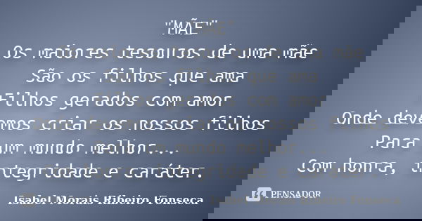 "MÃE" Os maiores tesouros de uma mãe São os filhos que ama Filhos gerados com amor Onde devemos criar os nossos filhos Para um mundo melhor... Com hon... Frase de Isabel Morais Ribeiro Fonseca.