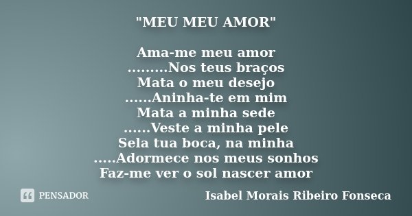 "MEU MEU AMOR" Ama-me meu amor .........Nos teus braços Mata o meu desejo ......Aninha-te em mim Mata a minha sede ......Veste a minha pele Sela tua b... Frase de Isabel Morais Ribeiro Fonseca.