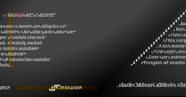 đRASGA-ME A MENTE Rasga-me a mente em direção a ti Pois tu abriste a tua alma para amar-me O teu corpo, Ă minha loucura O teu coração, Ă minha paixĂŁo A tua ment... Frase de Isabel Morais Ribeiro Fonseca.