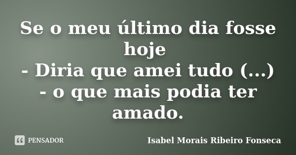 Se o meu último dia fosse hoje - Diria que amei tudo (...) - o que mais podia ter amado.... Frase de Isabel Morais Ribeiro Fonseca.