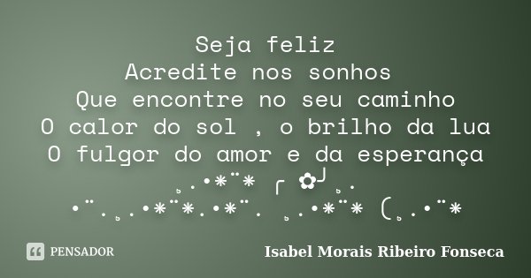 Seja feliz Acredite nos sonhos Que encontre no seu caminho O calor do sol , o brilho da lua O fulgor do amor e da esperança ¸.•*¨* ╭ ✿╯¸. •¨.¸.•*¨*.•*¨. ¸.•*¨* ... Frase de Isabel Morais Ribeiro Fonseca.