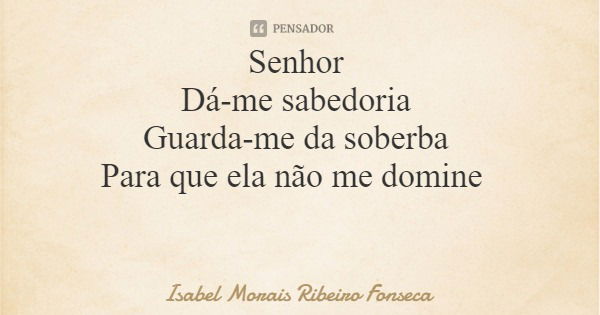 Senhor Dá-me sabedoria Guarda-me da soberba Para que ela não me domine... Frase de Isabel Morais Ribeiro Fonseca.