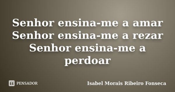 Senhor ensina-me a amar Senhor ensina-me a rezar Senhor ensina-me a perdoar... Frase de Isabel Morais Ribeiro Fonseca.
