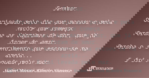 Senhor. Obrigado pelo dia que passou e pela noite que começa. Perdoa as lágrimas de dor, que já foram de amor. Perdoa o sentimento que escoou-se na areia... E f... Frase de Isabel Morais Ribeiro Fonseca.