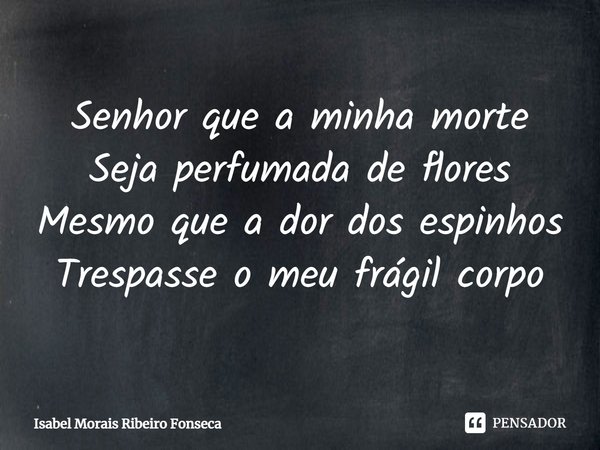 ⁠Senhor que a minha morte
Seja perfumada de flores
Mesmo que a dor dos espinhos
Trespasse o meu frágil corpo... Frase de Isabel Morais Ribeiro Fonseca.