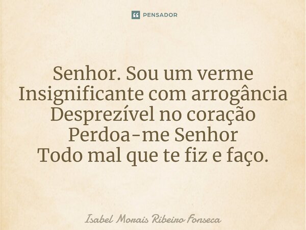 ⁠Senhor. Sou um verme Insignificante com arrogância Desprezível no coração Perdoa-me Senhor Todo mal que te fiz e faço.... Frase de Isabel Morais Ribeiro Fonseca.