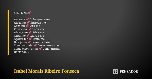 SENTE-ME💕 Ama-me 💕 Enlouquece-me Afaga-me💕 Entrega-me Goza-me💕 Vira-me Revira-me 💕 Torce-me Abraça-me💕 Atira-me Grita-me 💕 Morde-me Agarra-me 💕 Deita-me Deseja-... Frase de Isabel Morais Ribeiro Fonseca.