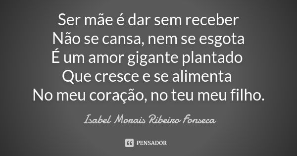 Ser mãe é dar sem receber Não se cansa, nem se esgota É um amor gigante plantado Que cresce e se alimenta No meu coração, no teu meu filho.... Frase de Isabel Morais Ribeiro Fonseca.