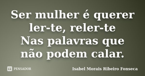 Ser mulher é querer ler-te, reler-te Nas palavras que não podem calar.... Frase de Isabel Morais Ribeiro Fonseca.