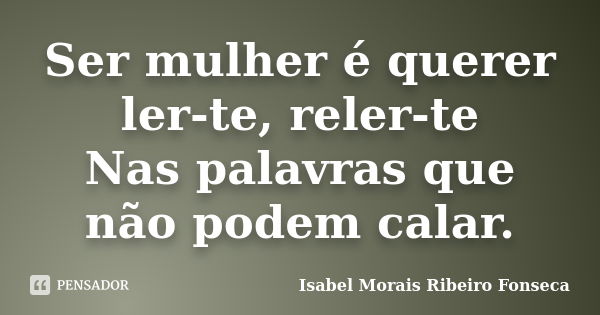 Ser mulher é querer ler-te, reler-te Nas palavras que não podem calar.... Frase de Isabel Morais Ribeiro Fonseca.