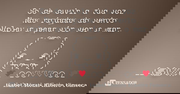Só de ouvir a tua voz Nas rajadas do vento Valeu a pena vir ver o mar. ╭＊⌒═⌒＊╮ (／／／＼＼＼) │♛ ‿ ♛│) (╰┬ღ─ღ┬ ) __.(▒)(░)_﻿♥_○○♡♡♡○○_♥... Frase de Isabel Morais Ribeiro Fonseca.