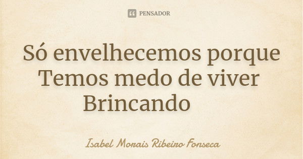 Só envelhecemos porque Temos medo de viver Brincando 🌺... Frase de Isabel Morais Ribeiro Fonseca.