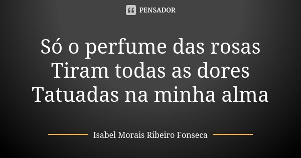 Só o perfume das rosas Tiram todas as dores Tatuadas na minha alma... Frase de Isabel Morais Ribeiro Fonseca.