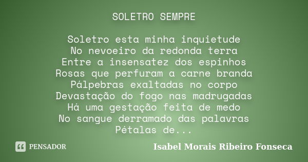 SOLETRO SEMPRE Soletro esta minha inquietude No nevoeiro da redonda terra Entre a insensatez dos espinhos Rosas que perfuram a carne branda Pálpebras exaltadas ... Frase de Isabel Morais Ribeiro Fonseca.