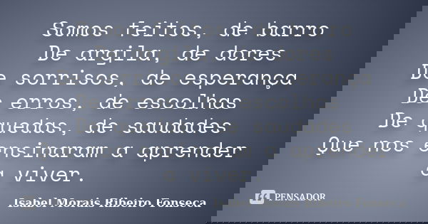 Somos feitos, de barro De argila, de dores De sorrisos, de esperança De erros, de escolhas De quedas, de saudades Que nos ensinaram a aprender a viver.... Frase de Isabel Morais Ribeiro Fonseca.