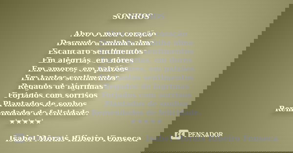 SONHOS Abro o meu coração Desnudo a minha alma Escancaro sentimentos Em alegrias, em dores Em amores, em paixões Em tantos sentimentos Regados de lágrimas Forja... Frase de Isabel Morais Ribeiro Fonseca.