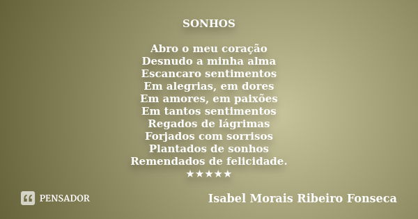 SONHOS Abro o meu coração Desnudo a minha alma Escancaro sentimentos Em alegrias, em dores Em amores, em paixões Em tantos sentimentos Regados de lágrimas Forja... Frase de Isabel Morais Ribeiro Fonseca.