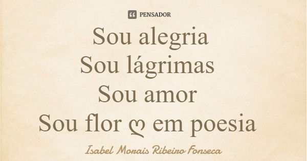Sou alegria Sou lágrimas Sou amor Sou flor ღ em poesia... Frase de Isabel Morais Ribeiro Fonseca.