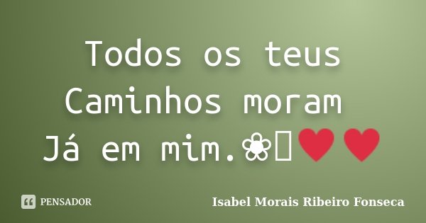 Todos os teus Caminhos moram Já em mim.❀༺♥♥... Frase de Isabel Morais Ribeiro Fonseca.