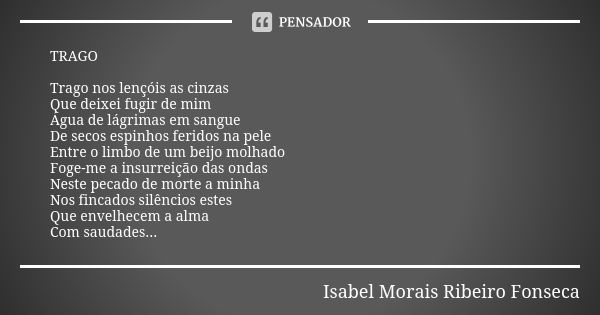 TRAGO Trago nos lençóis as cinzas Que deixei fugir de mim Água de lágrimas em sangue De secos espinhos feridos na pele Entre o limbo de um beijo molhado Foge-me... Frase de Isabel Morais Ribeiro Fonseca.