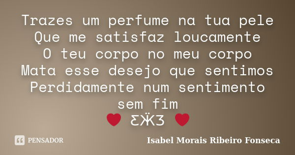 Trazes um perfume na tua pele Que me satisfaz loucamente O teu corpo no meu corpo Mata esse desejo que sentimos Perdidamente num sentimento sem fim ❤ ƸӜƷ ❤... Frase de Isabel Morais Ribeiro Fonseca.