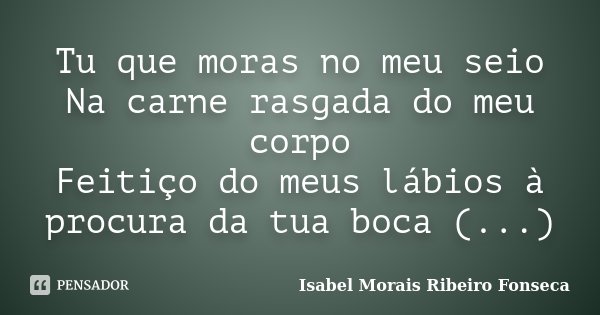 Tu que moras no meu seio Na carne rasgada do meu corpo Feitiço do meus lábios à procura da tua boca (...)... Frase de Isabel Morais Ribeiro Fonseca.