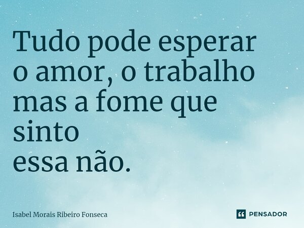 ⁠Tudo pode esperar o amor, o trabalho mas a fome que sinto essa não.... Frase de Isabel Morais Ribeiro Fonseca.