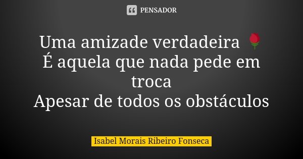Uma amizade verdadeira 🌹 É aquela que nada pede em troca Apesar de todos os obstáculos... Frase de Isabel Morais Ribeiro Fonseca.