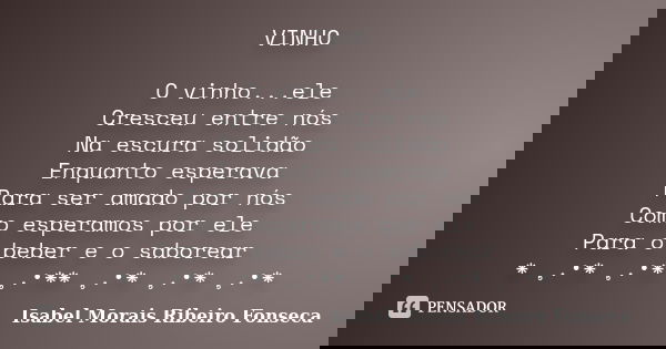 VINHO O vinho...ele Cresceu entre nós Na escura solidão Enquanto esperava Para ser amado por nós Como esperamos por ele Para o beber e o saborear * ¸.•* ¸.•* ¸.... Frase de Isabel Morais Ribeiro Fonseca.