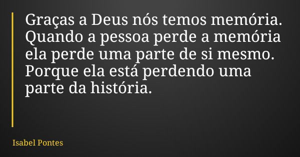 Graças a Deus nós temos memória. Quando a pessoa perde a memória ela perde uma parte de si mesmo. Porque ela está perdendo uma parte da história.... Frase de Isabel Pontes.