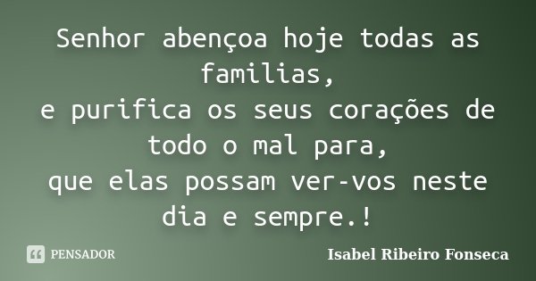 Senhor abençoa hoje todas as familias, e purifica os seus corações de todo o mal para, que elas possam ver-vos neste dia e sempre.!... Frase de Isabel Ribeiro Fonseca.