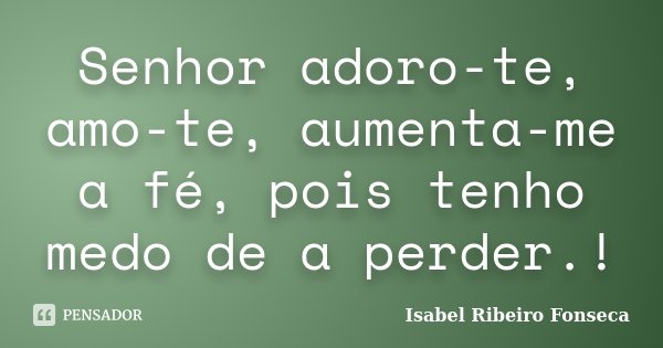 Senhor adoro-te, amo-te, aumenta-me a fé, pois tenho medo de a perder.!... Frase de Isabel Ribeiro Fonseca.