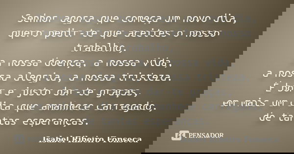 Senhor agora que começa um novo dia, quero pedir-te que aceites o nosso trabalho, a nossa doença, a nossa vida, a nossa alegria, a nossa tristeza. É bom e justo... Frase de Isabel Ribeiro Fonseca.