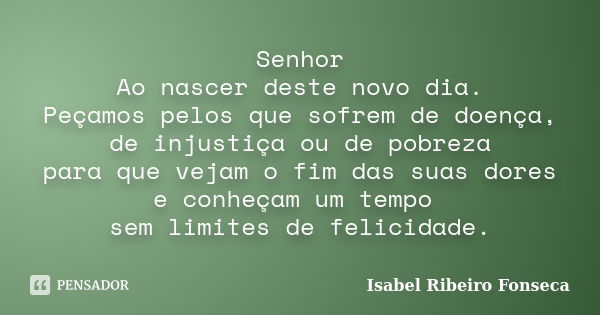 Senhor Ao nascer deste novo dia. Peçamos pelos que sofrem de doença, de injustiça ou de pobreza para que vejam o fim das suas dores e conheçam um tempo sem limi... Frase de Isabel Ribeiro Fonseca.