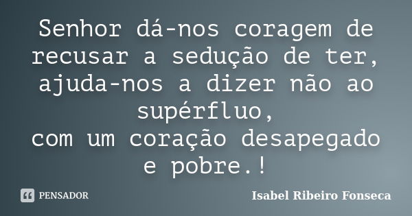 Senhor dá-nos coragem de recusar a sedução de ter, ajuda-nos a dizer não ao supérfluo, com um coração desapegado e pobre.!... Frase de Isabel Ribeiro Fonseca.