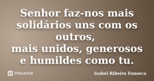 Senhor faz-nos mais solidários uns com os outros, mais unidos, generosos e humildes como tu.... Frase de Isabel Ribeiro Fonseca.