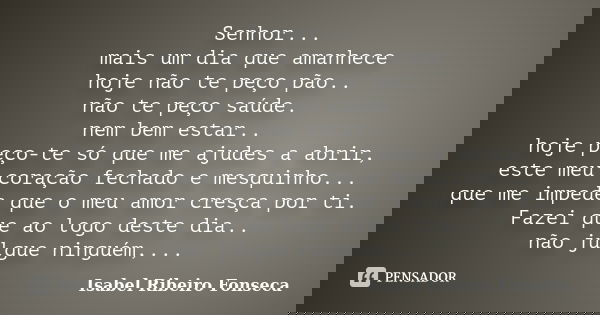 Senhor... mais um dia que amanhece hoje não te peço pão.. não te peço saúde. nem bem estar.. hoje peço-te só que me ajudes a abrir, este meu coração fechado e m... Frase de Isabel Ribeiro Fonseca.