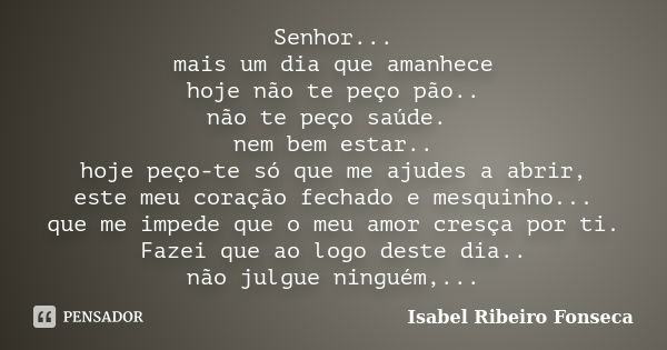 Senhor... mais um dia que amanhece hoje não te peço pão.. não te peço saúde. nem bem estar.. hoje peço-te só que me ajudes a abrir, este meu coração fechado e m... Frase de Isabel Ribeiro Fonseca.